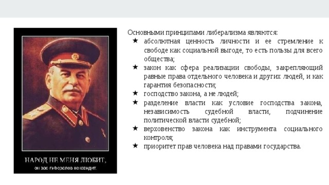 Основными принципами либерализма являются: абсолютная ценность личности и ее стремление к свободе как социальной выгоде, то есть пользы для всего общества; закон как сфера реализации свободы, закрепляющий равные права отдельного человека и других людей, и как гарантия безопасности; господство закона, а не людей; разделение власти как условие господства закона, независимость судебной власти, подчинение политической власти судебной; верховенство закона как инструмента социального контроля; приоритет прав человека над правами государства. 