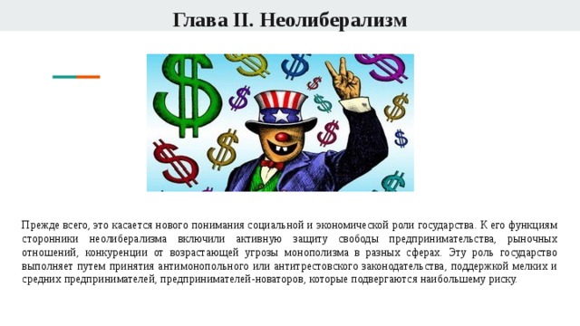 Глава II. Неолиберализм Прежде всего, это касается нового понимания социальной и экономической роли государства. К его функциям сторонники неолиберализма включили активную защиту свободы предпринимательства, рыночных отношений, конкуренции от возрастающей угрозы монополизма в разных сферах. Эту роль государство выполняет путем принятия антимонопольного или антитрестовского законодательства, поддержкой мелких и средних предпринимателей, предпринимателей-новаторов, которые подвергаются наибольшему риску. 