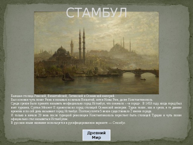 СТАМБУЛ Бывшая столица Римской, Византийской, Латинской и Османской империй. Был основан чуть позже Рима и назывался сначала Византий, затем Новы Рим, далее Константинополь. Среди греков было принято называть неофициально город Истанбул, что означало – «в город». В 1453 году, когда город был взят турками, Султан Мехмет II провозгласил город столицей Османской империи. Турки также, как и греки, в те давние времена и по сей день называют город Истанбул. Поэтому почти 5 веков существовало 2 имени города. И только в начале 20 века после турецкой революции Константинополь перестает быть столицей Турции и чуть позже официально стал называться Истанбулом. В русском языке название используется в русифицированном варианте — Стамбул. Древний Мир 