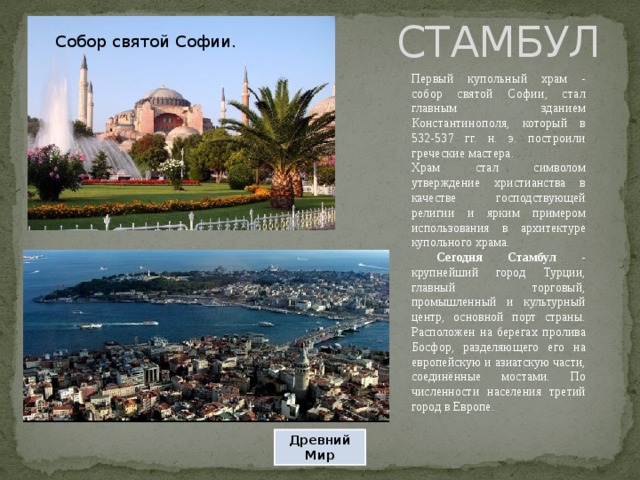 СТАМБУЛ Собор святой Софии. Первый купольный храм - собор святой Софии, стал главным зданием Константинополя, который в 532-537 гг. н. э. построили греческие мастера. Храм стал символом утверждение христианства в качестве господствующей религии и ярким примером использования в архитектуре купольного храма.  Сегодня Стамбул - крупнейший город Турции, главный торговый, промышленный и культурный центр, основной порт страны. Расположен на берегах пролива Босфор, разделяющего его на европейскую и азиатскую части, соединённые мостами. По численности населения третий город в Европе. Древний Мир 