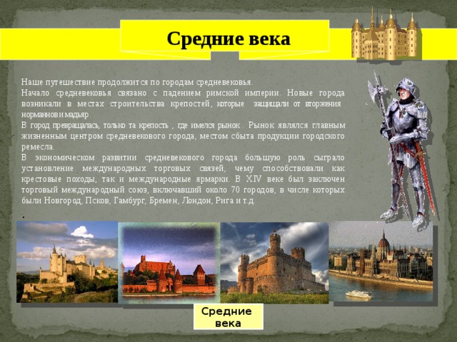 Средние века Наше путешествие продолжится по городам средневековья. Начало средневековья связано с падением римской империи. Новые города возникали в местах строительства крепостей , которые защищали от вторжения норманнов и мадьяр . В город превращалась, только та крепость , где имелся рынок . Рынок являлся главным жизненным центром средневекового города, местом сбыта продукции городского ремесла. В экономическом развитии средневекового города большую роль сыграло установление международных торговых связей, чему способствовали как крестовые походы, так и международные ярмарки. В XIV веке был заключен торговый международный союз, включавший около 70 городов, в числе которых были Новгород, Псков, Гамбург, Бремен, Лондон, Рига и т.д. . Средние века 