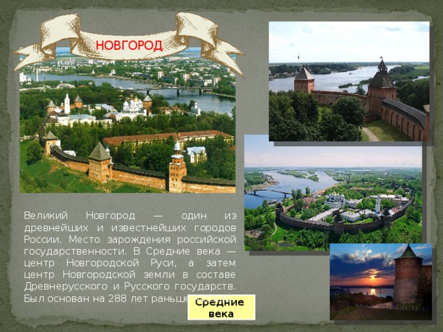 НОВГОРОД Великий Новгород — один из древнейших и известнейших городов России. Место зарождения российской государственности. В Средние века — центр Новгородской Руси, а затем центр Новгородской земли в составе Древнерусского и Русского государств. Был основан на 288 лет раньше Москвы. Средние века 