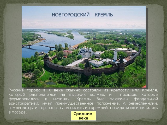 НОВГОРОДСКИЙ КРЕМЛЬ Русские города в X веке обычно состояли из крепости или Кремля, который располагался на высоких холмах, и посадов, которые формировались в низинах. Кремль был захвачен феодальной аристократией, имел преимущественное положение. А ремесленники, землепашцы и торговцы вытеснялись из кремлей, покидали их и селились в посаде. Средние века 
