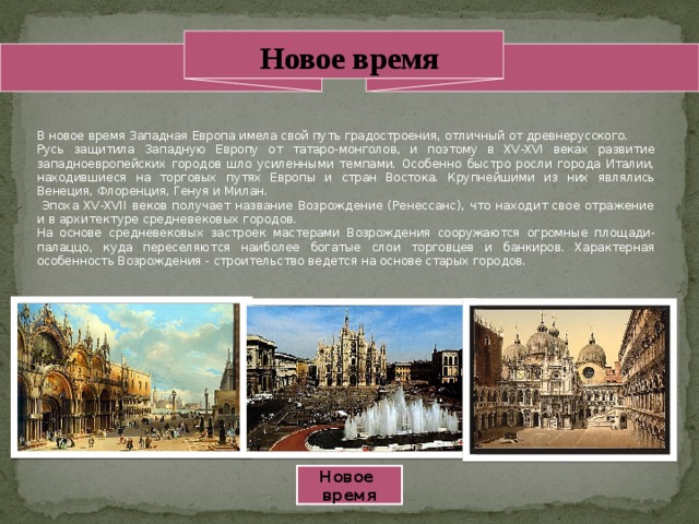 Новое время В новое время Западная Европа имела свой путь градостроения, отличный от древнерусского. Русь защитила Западную Европу от татаро-монголов, и поэтому в XV-XVI веках развитие западноевропейских городов шло усиленными темпами. Особенно быстро росли города Италии, находившиеся на торговых путях Европы и стран Востока. Крупнейшими из них являлись Венеция, Флоренция, Генуя и Милан.  Эпоха XV-XVII веков получает название Возрождение (Ренессанс), что находит свое отражение и в архитектуре средневековых городов. На основе средневековых застроек мастерами Возрождения сооружаются огромные площади-палаццо, куда переселяются наиболее богатые слои торговцев и банкиров. Характерная особенность Возрождения - строительство ведется на основе старых городов. Новое время 