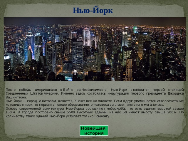 Нью-Йорк После победы американцев в Войне за Независимость, Нью-Йорк становится первой столицей Соединенных Штатов Америки. Именно здесь состоялась инаугурация первого президента Джорджа Вашингтона. Нью-Йорк — город, о котором, кажется, знают все на планете. Если вдруг упоминается словосочетание «столица мира», то первым в голове образованного человека всплывет имя этого мегаполиса. Основу современной архитектуры Нью-Йорка составляют небоскрёбы, то есть здания высотой свыше 150 м. В городе построено свыше 5500 высотных зданий, из них 50 имеют высоту свыше 200 м. По количеству таких зданий Нью-Йорк уступает только Гонконгу. Новейшая история 