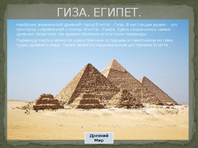 ГИЗА. ЕГИПЕТ. Наиболее знаменитый древний город Египта – Гиза. В настоящее время - это пригород современной столицы Египта – Каира. Здесь сохранились самые древние свидетели тех времен Великие египетские пирамиды. Пирамида Хеопса является единственным оставшимся памятником из семи чудес древнего мира. Также является национальным достоянием Египта Древний Мир 