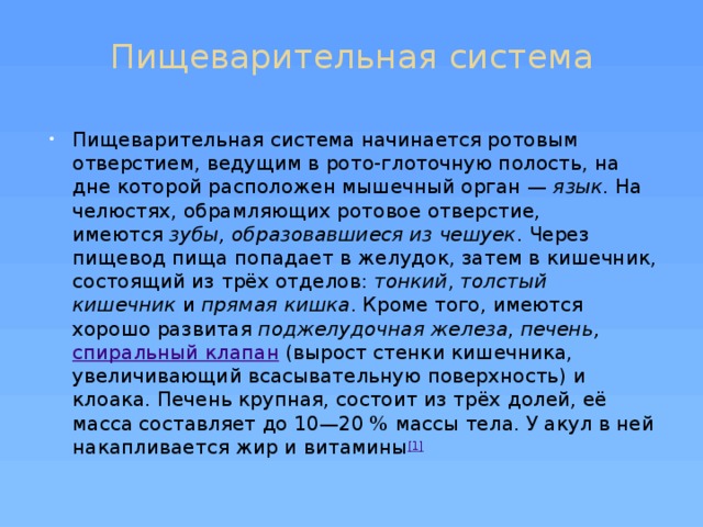 Пищеварительная система   Пищеварительная система начинается ротовым отверстием, ведущим в рото-глоточную полость, на дне которой расположен мышечный орган —  язык . На челюстях, обрамляющих ротовое отверстие, имеются  зубы, образовавшиеся из чешуек . Через пищевод пища попадает в желудок, затем в кишечник, состоящий из трёх отделов:  тонкий ,  толстый кишечник  и  прямая кишка . Кроме того, имеются хорошо развитая  поджелудочная железа ,  печень,   спиральный клапан  (вырост стенки кишечника, увеличивающий всасывательную поверхность) и клоака. Печень крупная, состоит из трёх долей, её масса составляет до 10—20 % массы тела. У акул в ней накапливается жир и витамины [1] 