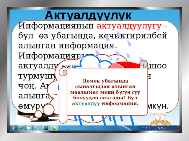 Актуалдуулук   Информациянын актуалдуулугу - бул өз убагында, кечиктирилбей алынган информация. Информациянын актуалдуулугунун биздин жашоо турмушубузда мааниси абдан чоң. Анткени өз убагында алынган маалымат биздин өм үрүбүздү сактап калышы мүмкүн.      Бүгүн Республикабызда абанын температурасы Күндүз 15-22 0 С Түнкүсүн 9-13 0 С болуп, мезгил - мезгили менен нөшөрлүү жамгыр күтүлөт   Демек убагында сыналгыдан алынган маалымат мени б үгүн суу болуудан сактады! Бул актуалдуу информация. 