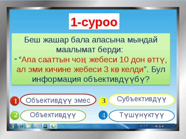 1-суроо Беш жашар бала апасына мындай маалымат берди: “ Апа сааттын чо ң  жебеси 10 дон өттү, ал эми кичине жебеси 3 кө келди ”. Бул информация объективдүүбү? Объективдүү эмес Субъективдүү 1  3 Объективдүү Түшүнүктүү 4 2 