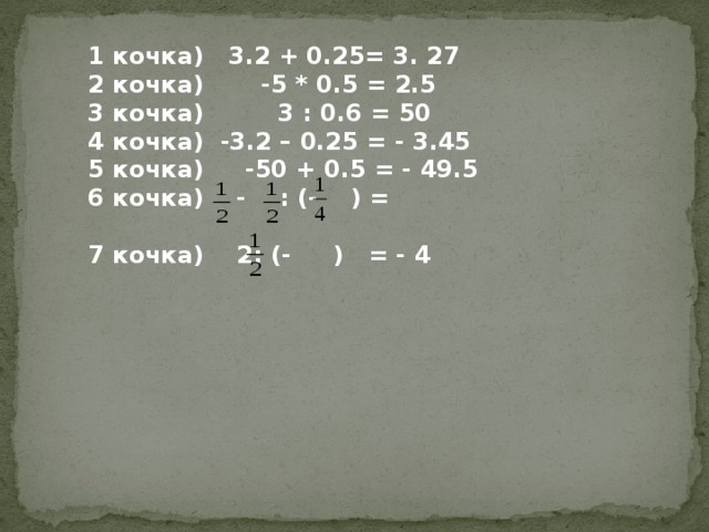 1 кочка) 3.2 + 0.25= 3. 27 2 кочка) -5 * 0.5 = 2.5 3 кочка) 3 : 0.6 = 50 4 кочка) -3.2 – 0.25 = - 3.45 5 кочка) -50 + 0.5 = - 49.5 6 кочка) - : (- ) =  7 кочка) 2: (- ) = - 4 