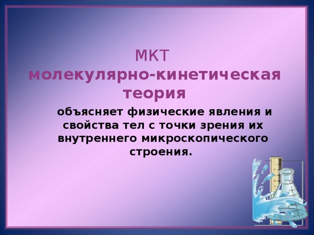 МКТ  молекулярно-кинетическая теория    объясняет физические явления и свойства тел с точки зрения их внутреннего микроскопического строения. 