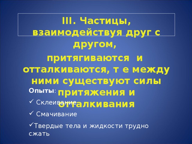 III. Частицы, взаимодействуя друг с другом, притягиваются и отталкиваются, т е между ними существуют силы притяжения и отталкивания Опыты :  Склеивание  Смачивание Твердые тела и жидкости трудно сжать  