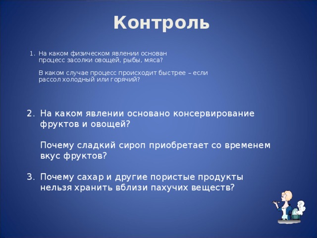  Контроль На каком физическом явлении основан  процесс засолки овощей, рыбы, мяса?   В каком случае процесс происходит быстрее – если  рассол холодный или горячий? На каком явлении основано консервирование  фруктов и овощей?   Почему сладкий сироп приобретает со временем  вкус фруктов? Почему сахар и другие пористые продукты  нельзя хранить вблизи пахучих веществ? 