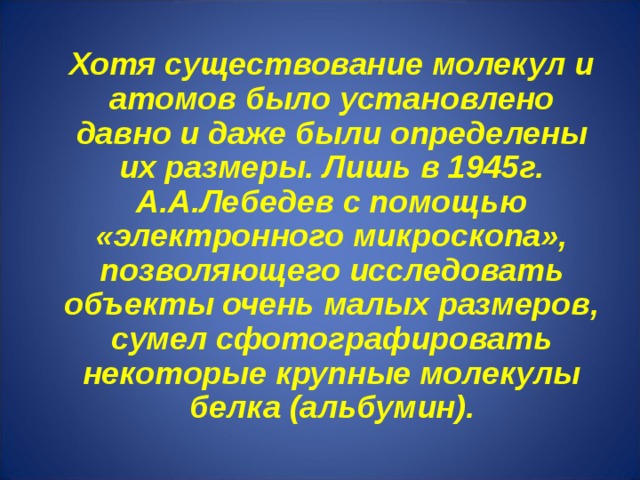 Хотя существование молекул и атомов было установлено давно и даже были определены их размеры. Лишь в 1945г. А.А.Лебедев с помощью «электронного микроскопа», позволяющего исследовать объекты очень малых размеров, сумел сфотографировать некоторые крупные молекулы белка (альбумин).  