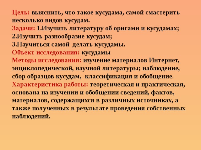 Цель: выяснить, что такое кусудама, самой смастерить несколько видов кусудам. Задачи: 1.Изучить литературу об оригами и кусудамах; 2.Изучить разнообразие кусудам; 3.Научиться самой делать кусудамы. Объект исследования:  кусудамы  Методы исследования: изучение материалов Интернет, энциклопедической, научной литературы; наблюдение, сбор образцов кусудам, классификация и обобщение . Характеристика работы: теоретическая и практическая, основана на изучении и обобщении сведений, фактов, материалов, содержащихся в различных источниках, а также полученных в результате проведения собственных наблюдений.    