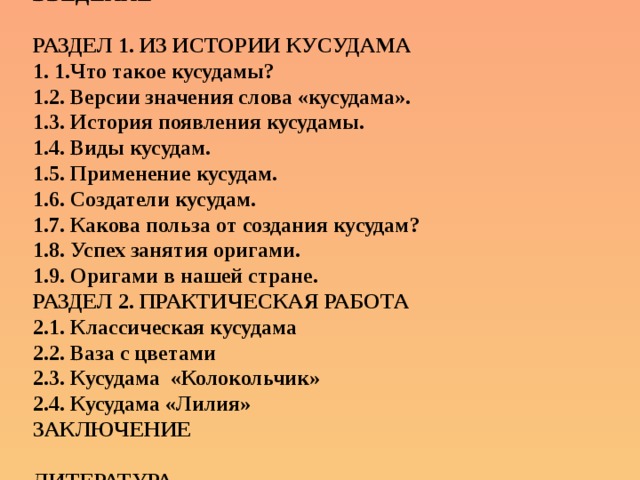 ВВЕДЕНИЕ РАЗДЕЛ 1. ИЗ ИСТОРИИ КУСУДАМА 1. 1.Что такое кусудамы?  1.2. Версии значения слова «кусудама». 1.3. История появления кусудамы. 1.4. Виды кусудам.  1.5. Применение кусудам. 1.6. Создатели кусудам. 1.7. Какова польза от создания кусудам? 1.8. Успех занятия оригами. 1.9. Оригами в нашей стране. РАЗДЕЛ 2. ПРАКТИЧЕСКАЯ РАБОТА  2.1. Классическая кусудама  2.2. Ваза с цветами  2.3. Кусудама «Колокольчик»  2.4. Кусудама «Лилия» ЗАКЛЮЧЕНИЕ ЛИТЕРАТУРА  