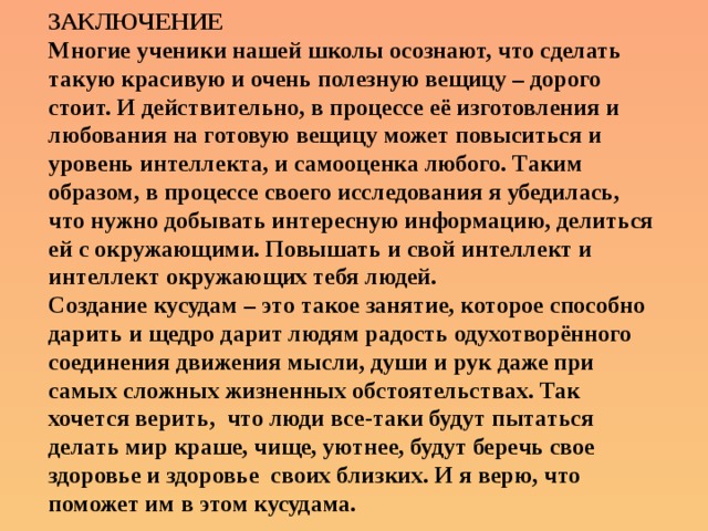 ЗАКЛЮЧЕНИЕ  Многие ученики нашей школы осознают, что сделать такую красивую и очень полезную вещицу – дорого стоит. И действительно, в процессе её изготовления и любования на готовую вещицу может повыситься и уровень интеллекта, и самооценка любого. Таким образом, в процессе своего исследования я убедилась, что нужно добывать интересную информацию, делиться ей с окружающими. Повышать и свой интеллект и интеллект окружающих тебя людей.  Создание кусудам – это такое занятие, которое способно дарить и щедро дарит людям радость одухотворённого соединения движения мысли, души и рук даже при самых сложных жизненных обстоятельствах. Так хочется верить, что люди все-таки будут пытаться делать мир краше, чище, уютнее, будут беречь свое здоровье и здоровье своих близких. И я верю, что поможет им в этом кусудама. 