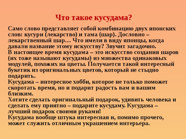 Что такое кусудама? Само слово представляет собой комбинацию двух японских слов: кусури (лекарство) и тама (шар). Дословно – лекарственный шар… Что имели в виду японцы, когда давали название этому искусству? Звучит загадочно. В настоящее время кусудама – это искусство создания шаров (их тоже называют кусудамы) из множества одинаковых модулей, похожих на цветы. Получается такой интересный букетик из оригинальных цветов, который не стыдно подарить. Кусудама – интересное хобби, которое не только поможет скоротать время, но и подарит радость вам и вашим близким. Хотите сделать оригинальный подарок, удивить человека и сделать ему приятно – подарите кусудаму. Кусудама – лучший подарок своими руками! Кусудама вообще штука интересная и, помимо прочего, может служить отличным украшением интерьера. 