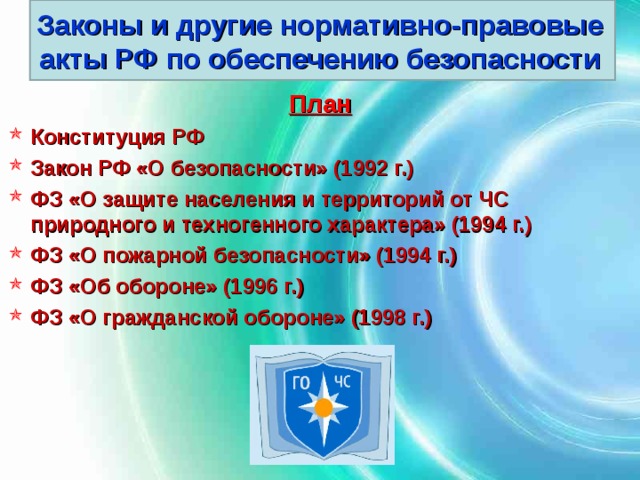 Законы и другие нормативно-правовые акты РФ по обеспечению безопасности План Конституция РФ Закон РФ «О безопасности» (1992 г.) ФЗ «О защите населения и территорий от ЧС природного и техногенного характера» (1994 г.) ФЗ «О пожарной безопасности» (1994 г.) ФЗ «Об обороне» (1996 г.) ФЗ «О гражданской обороне» (1998 г.) 