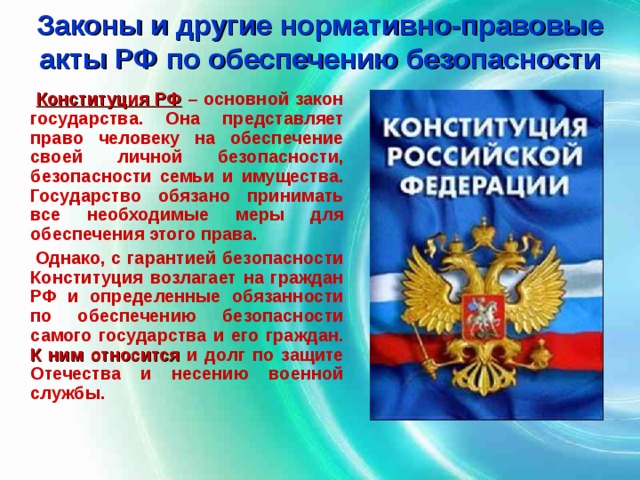 Законы и другие нормативно-правовые акты РФ по обеспечению безопасности  Конституция РФ  – основной закон государства. Она представляет право человеку на обеспечение своей личной безопасности, безопасности семьи и имущества. Государство обязано принимать все необходимые меры для обеспечения этого права.  Однако, с гарантией безопасности Конституция возлагает на граждан РФ и определенные обязанности по обеспечению безопасности самого государства и его граждан. К ним относится и долг по защите Отечества и несению военной службы. 