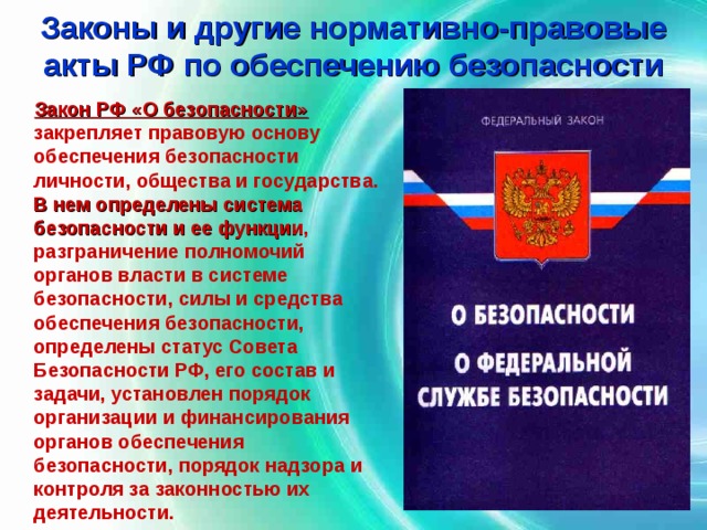 Законы и другие нормативно-правовые акты РФ по обеспечению безопасности  Закон РФ «О безопасности»  закрепляет правовую основу обеспечения безопасности личности, общества и государства. В нем определены система безопасности и ее функции , разграничение полномочий органов власти в системе безопасности, силы и средства обеспечения безопасности, определены статус Совета Безопасности РФ, его состав и задачи, установлен порядок организации и финансирования органов обеспечения безопасности, порядок надзора и контроля за законностью их деятельности. 