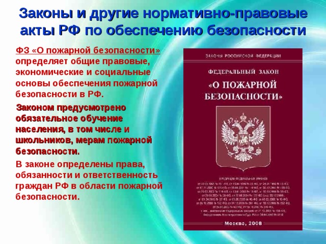 Законы и другие нормативно-правовые акты РФ по обеспечению безопасности  ФЗ «О пожарной безопасности» определяет общие правовые, экономические и социальные основы обеспечения пожарной безопасности в РФ.  Законом предусмотрено обязательное обучение населения, в том числе и школьников, мерам пожарной безопасности.  В законе определены права, обязанности и ответственность граждан РФ в области пожарной безопасности. 