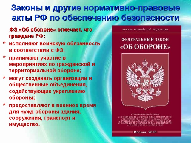 Законы и другие нормативно-правовые акты РФ по обеспечению безопасности  ФЗ «Об обороне» отмечает, что граждане РФ: исполняют воинскую обязанность в соответствии с ФЗ; принимают участие в мероприятиях по гражданской и территориальной обороне; могут создавать организации и общественные объединения, содействующие укреплению обороны; предоставляют в военное время для нужд обороны здания, сооружения, транспорт и имущество.  