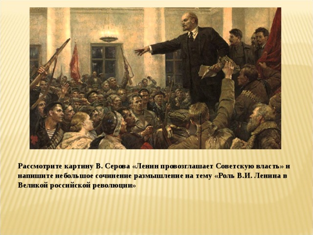 Рассмотрите картину В. Серова «Ленин провозглашает Советскую власть» и напишите небольшое сочинение размышление на тему «Роль В.И. Ленина в Великой российской революции» 