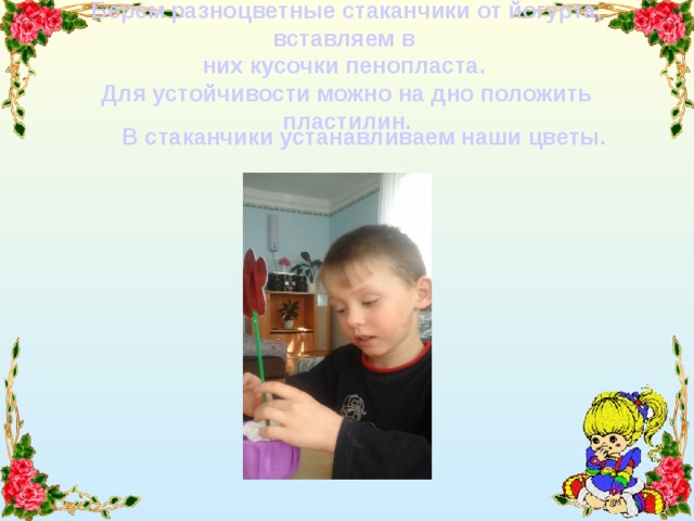 Берем разноцветные стаканчики от йогурта, вставляем в  них кусочки пенопласта.  Для устойчивости можно на дно положить пластилин. В стаканчики устанавливаем наши цветы. 