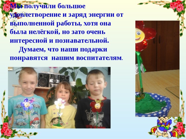 Мы получили большое удовлетворение и заряд энергии от выполненной работы, хотя она была нелёгкой, но зато очень интересной и познавательной.  Думаем, что наши подарки понравятся нашим воспитателям .   