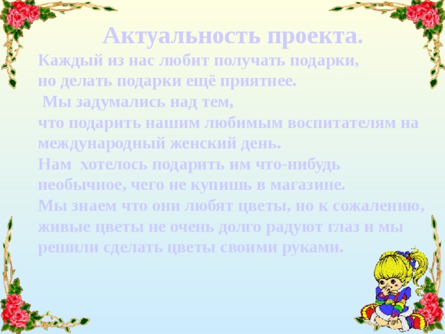 Актуальность проекта. Каждый из нас любит получать подарки, но делать подарки ещё приятнее.  Мы задумались над тем, что подарить нашим любимым воспитателям на международный женский день. Нам хотелось подарить им что-нибудь необычное, чего не купишь в магазине. Мы знаем что они любят цветы, но к сожалению, живые цветы не очень долго радуют глаз и мы решили сделать цветы своими руками. 