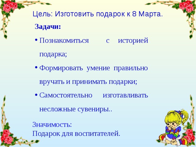 Цель: Изготовить подарок к 8 Марта. Задачи:  Познакомиться с историей подарка; Формировать умение правильно вручать и принимать подарки; Самостоятельно изготавливать несложные сувениры .. Значимость:  Подарок для воспитателей. 
