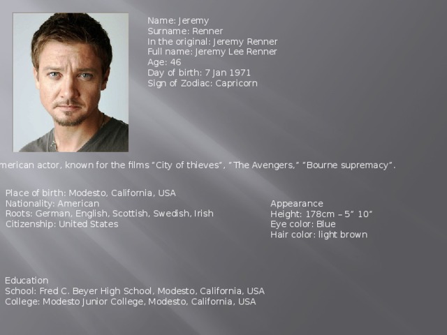 Name: Jeremy Surname: Renner In the original: Jeremy Renner Full name: Jeremy Lee Renner Age: 46 Day of birth: 7 Jan 1971 Sign of Zodiac: Capricorn American actor, known for the films “City of thieves”, “The Avengers,” “Bourne supremacy”. Place of birth: Modesto, California, USA Nationality: American Roots: German, English, Scottish, Swedish, Irish Citizenship: United States Appearance Height: 178cm – 5” 10” Eye color: Blue Hair color: light brown Education School: Fred C. Beyer High School, Modesto, California, USA College: Modesto Junior College, Modesto, California, USA 