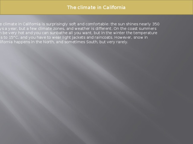 The climate in California The climate in California is surprisingly soft and comfortable: the sun shines nearly 350 days a year, but a few climate zones, and weather is different. On the coast summers can be very hot and you can sunbathe all you want, but in the winter the temperature falls to 15°C, and you have to wear light jackets and raincoats. However, snow in California happens in the North, and sometimes South, but very rarely. 