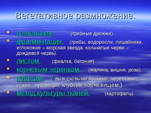 почкование.   (грибные дрожжи). фрагментация.  (грибы, водоросли, лишайники, иглокожие – морская звезда, кольчатые черви – дождевой червь). листом.  (фиалка, бегония). корневым черенком.  (малина, вишня, роза). побегом. ( выводковыми почками; черенками; усами; луковицей; клубнем; корневищем.) метод культуры тканей.  (картофель). 