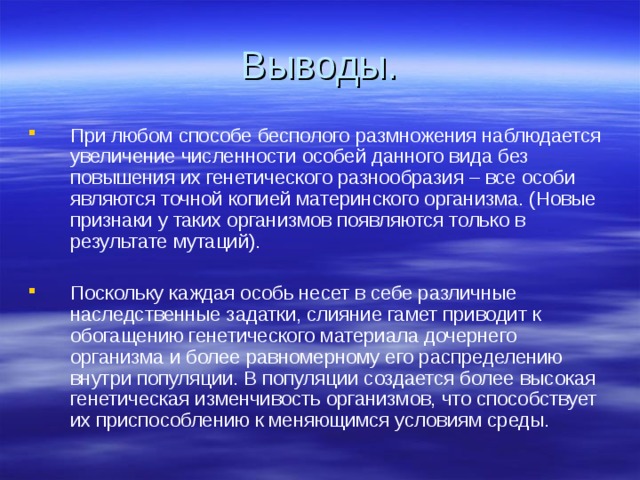 При любом способе бесполого размножения наблюдается увеличение численности особей данного вида без повышения их генетического разнообразия – все особи являются точной копией материнского организма. (Новые признаки у таких организмов появляются только в результате мутаций). Поскольку каждая особь несет в себе различные наследственные задатки, слияние гамет приводит к обогащению генетического материала дочернего организма и более равномерному его распределению внутри популяции. В популяции создается более высокая генетическая изменчивость организмов, что способствует их приспособлению к меняющимся условиям среды. 