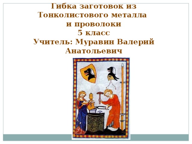 Гибка заготовок из Тонколистового металла и проволоки 5 класс Учитель: Муравин Валерий Анатольевич  