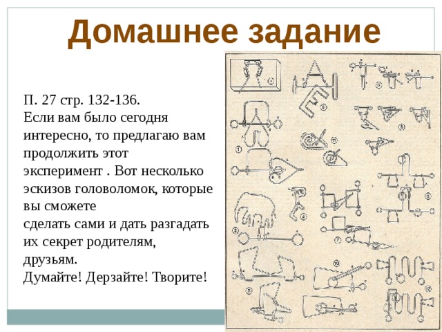 Домашнее задание П. 27 стр. 132-136. Если вам было сегодня интересно, то предлагаю вам продолжить этот эксперимент . Вот несколько эскизов головоломок, которые вы сможете сделать сами и дать разгадать их секрет родителям, друзьям. Думайте! Дерзайте! Творите!  