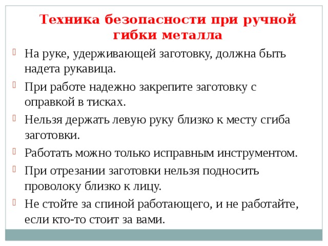 Техника безопасности при ручной гибки металла На руке, удерживающей заготовку, должна быть надета рукавица. При работе надежно закрепите заготовку с оправкой в тисках. Нельзя держать левую руку близко к месту сгиба заготовки. Работать можно только исправным инструментом. При отрезании заготовки нельзя подносить проволоку близко к лицу. Не стойте за спиной работающего, и не работайте, если кто-то стоит за вами. 