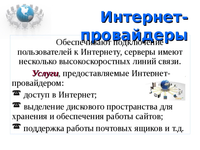 Интернет-провайдеры  Обеспечивают подключение пользователей к Интернету, серверы имеют несколько высокоскоростных линий связи.  Услуги , предоставляемые Интернет-провайдером:  доступ в Интернет;  выделение дискового пространства для хранения и обеспечения работы сайтов;  поддержка работы почтовых ящиков и т.д. 