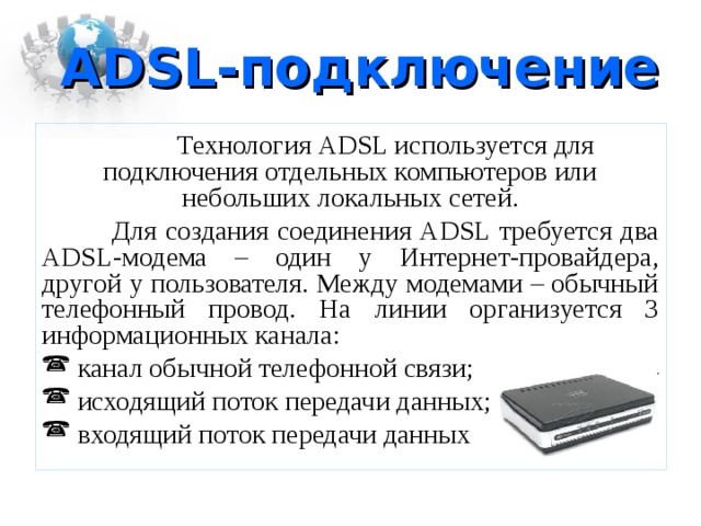 ADSL -подключение  Технология ADSL используется для подключения отдельных компьютеров или небольших локальных сетей.  Для создания соединения ADSL требуется два ADSL -модема – один у Интернет-провайдера, другой у пользователя. Между модемами – обычный телефонный провод. На линии организуется 3 информационных канала:  канал обычной телефонной связи;  исходящий поток передачи данных;  входящий поток передачи данных 