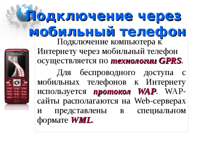 Подключение через  мобильный телефон  Подключение компьютера к Интернету через мобильный телефон осуществляется по технологии GPRS .  Для беспроводного доступа с мобильных телефонов к Интернету используется протокол WAP . WAP -сайты располагаются на Web -серверах и представлены в специальном формате WML . 