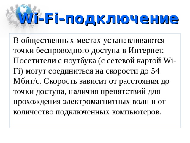 Wi-Fi -подключение  В общественных местах устанавливаются точки беспроводного доступа в Интернет. Посетители с ноутбука (с сетевой картой Wi-Fi ) могут соединиться на скорости до 54 Мбит/с. Скорость зависит от расстояния до точки доступа, наличия препятствий для прохождения электромагнитных волн и от количество подключенных компьютеров. 