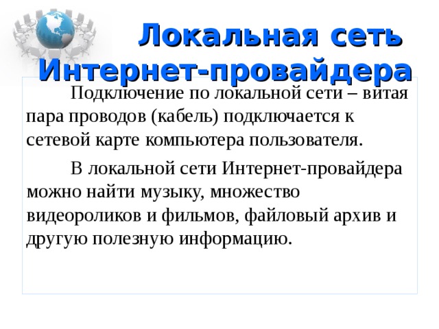Локальная сеть  Интернет-провайдера  Подключение по локальной сети – витая пара проводов (кабель) подключается к сетевой карте компьютера пользователя.  В локальной сети Интернет-провайдера можно найти музыку, множество видеороликов и фильмов, файловый архив и другую полезную информацию. 
