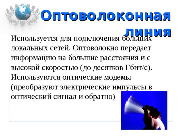 Оптоволоконная линия Используется для подключения больших локальных сетей. Оптоволокно передает информацию на большие расстояния и с высокой скоростью (до десятков Гбит/с). Используются оптические модемы (преобразуют электрические импульсы в оптический сигнал и обратно) 