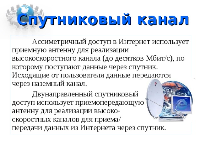 Спутниковый канал  Ассиметричный доступ в Интернет использует приемную антенну для реализации высокоскоростного канала (до десятков Мбит/с), по которому поступают данные через спутник. Исходящие от пользователя данные передаются через наземный канал.  Двунаправленный спутниковый  доступ использует приемопередающую  антенну для реализации высоко-  скоростных каналов для приема/  передачи данных из Интернета через спутник. 