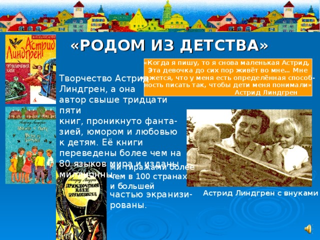 «РОДОМ ИЗ ДЕТСТВА» «Когда я пишу, то я снова маленькая Астрид, Эта девочка до сих пор живёт во мне… Мне кажется, что у меня есть определённая способ- ность писать так, чтобы дети меня понимали»  Астрид Линдгрен Творчество Астрид Линдгрен, а она автор свыше тридцати пяти книг, проникнуто фанта-зией, юмором и любовью к детям. Её книги переведены более чем на 80 языков мира и изданы миллионны- ми тиражами более чем в 100 странах и большей Астрид Линдгрен с внуками частью экранизи- рованы. 
