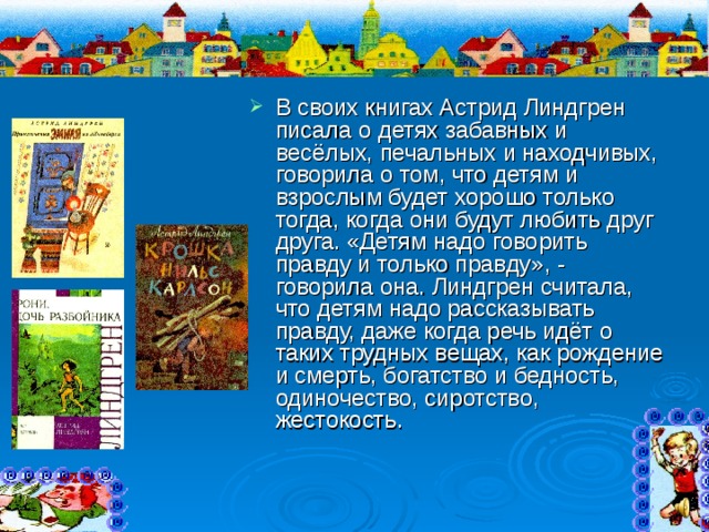 В своих книгах Астрид Линдгрен писала о детях забавных и весёлых, печальных и находчивых, говорила о том, что детям и взрослым будет хорошо только тогда, когда они будут любить друг друга. «Детям надо говорить правду и только правду», - говорила она. Линдгрен считала, что детям надо рассказывать правду, даже когда речь идёт о таких трудных вещах, как рождение и смерть, богатство и бедность, одиночество, сиротство, жестокость. 