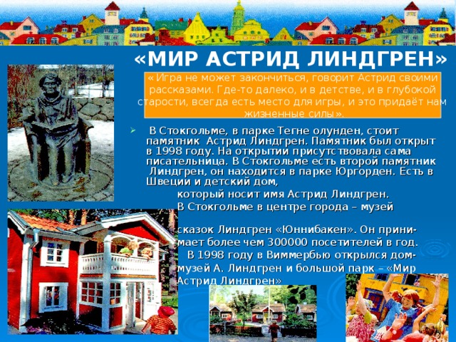 «МИР АСТРИД ЛИНДГРЕН» « Игра не может закончиться, говорит Астрид своими  рассказами. Где-то далеко, и в детстве, и в глубокой старости, всегда есть место для игры, и это придаёт нам  жизненные силы».  В Стокгольме, в парке Тегне олунден, стоит памятник Астрид Линдгрен. Памятник был открыт в 1998 году. На открытии присутствовала сама писательница. В Стокгольме есть второй памятник Линдгрен, он находится в парке Юргорден. Есть в Швеции и детский дом,  который носит имя Астрид Линдгрен.  В Стокгольме в центре города – музей  сказок Линдгрен «Юннибакен». Он прини-  мает более чем 300000 посетителей в год.  В 1998 году в Виммербью открылся дом-  музей А. Линдгрен и большой парк – «Мир  Астрид Линдгрен» 