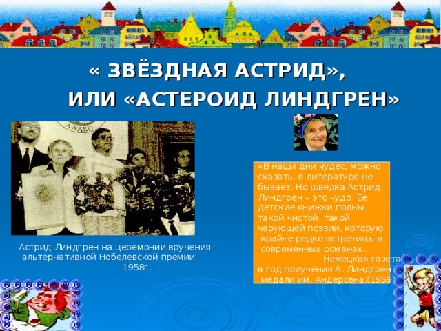  « ЗВЁЗДНАЯ АСТРИД»,  ИЛИ «АСТЕРОИД ЛИНДГРЕН» «В наши дни чудес, можно сказать, в литературе не бывает. Но шведка Астрид Линдгрен – это чудо. Её детские книжки полны такой чистой, такой чарующей поэзии, которую  крайне редко встретишь в  современных романах.  Немецкая газета в год получения А. Линдгрен  медали им. Андерсена.(1959) Астрид Линдгрен на церемонии вручения  альтернативной Нобелевской премии  1958г. 